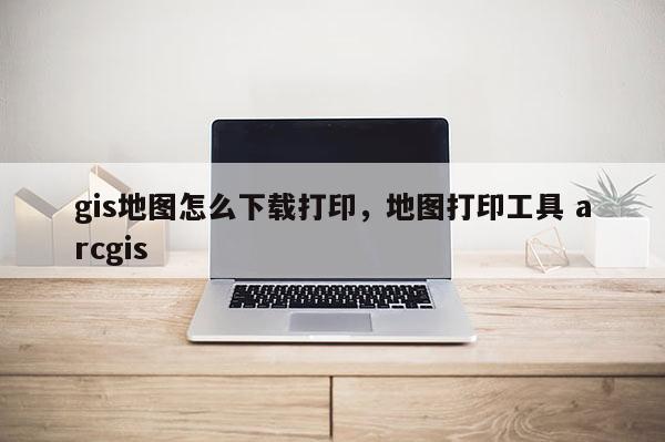 gis地圖怎么下載打印，地圖打印工具 arcgis