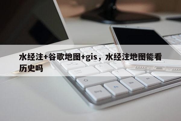 水經注+谷歌地圖+gis，水經注地圖能看歷史嗎