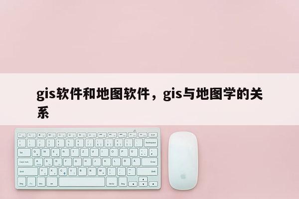 gis軟件和地圖軟件，gis與地圖學的關系