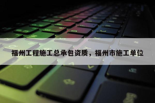 福州工程施工總承包資質，福州市施工單位