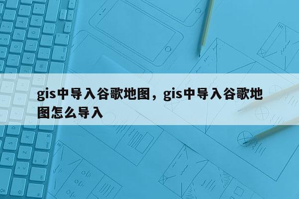 gis中導(dǎo)入谷歌地圖，gis中導(dǎo)入谷歌地圖怎么導(dǎo)入
