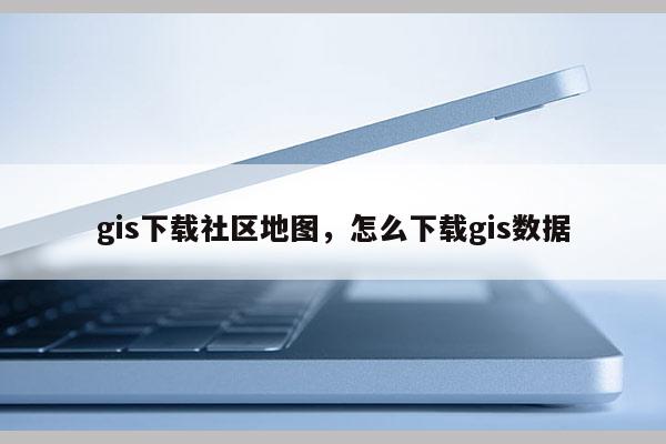 gis下載社區(qū)地圖，怎么下載gis數(shù)據(jù)