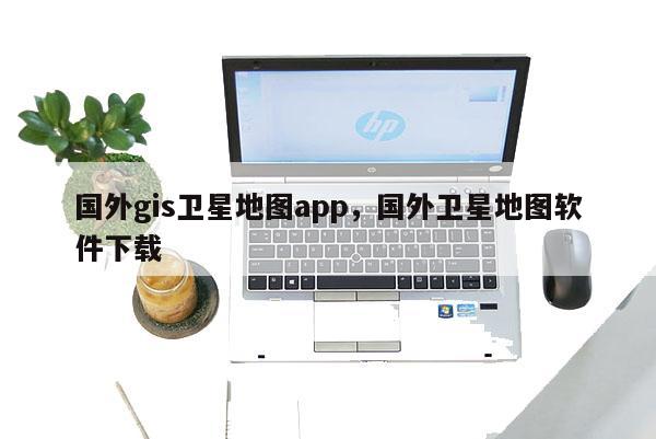 國(guó)外gis衛(wèi)星地圖app，國(guó)外衛(wèi)星地圖軟件下載
