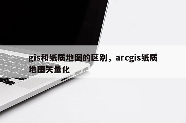gis和紙質(zhì)地圖的區(qū)別，arcgis紙質(zhì)地圖矢量化