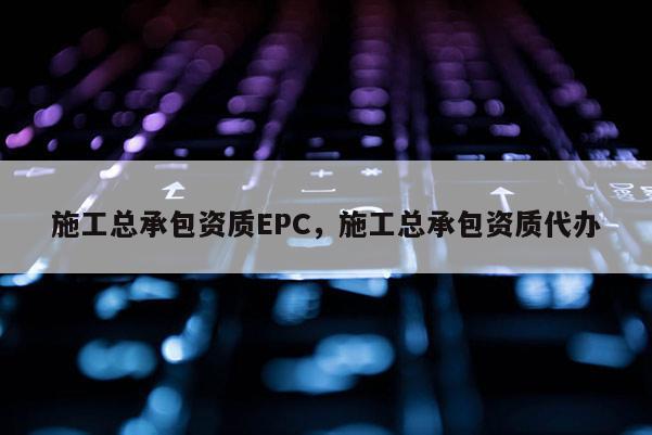 施工總承包資質(zhì)EPC，施工總承包資質(zhì)代辦