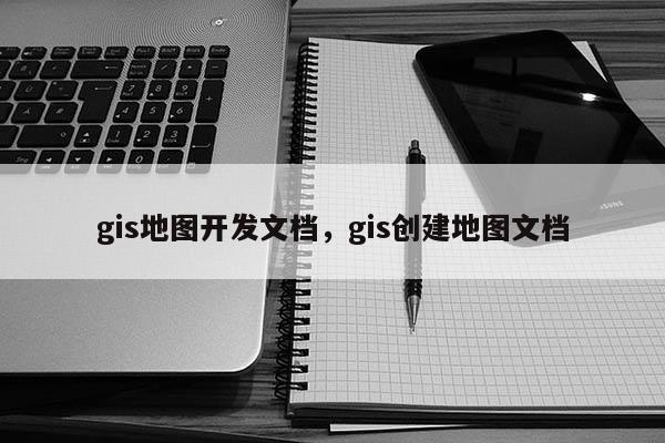 gis地圖開發(fā)文檔，gis創(chuàng)建地圖文檔