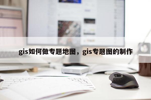 gis如何做專題地圖，gis專題圖的制作