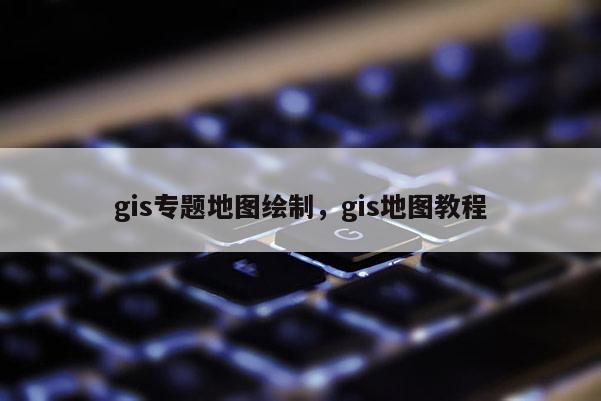 gis專題地圖繪制，gis地圖教程