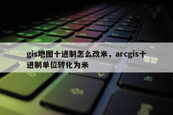 gis地圖十進制怎么改米，arcgis十進制單位轉(zhuǎn)化為米