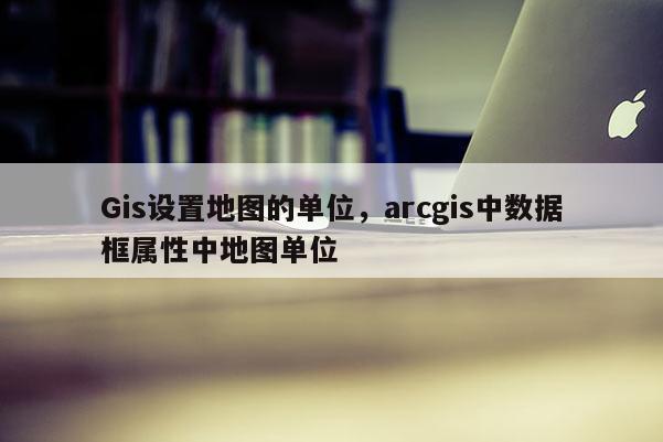 Gis設置地圖的單位，arcgis中數據框屬性中地圖單位
