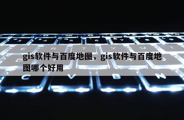gis軟件與百度地圖，gis軟件與百度地圖哪個好用