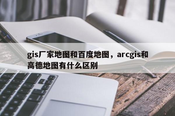 gis廠家地圖和百度地圖，arcgis和高德地圖有什么區別