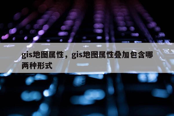 gis地圖屬性，gis地圖屬性疊加包含哪兩種形式