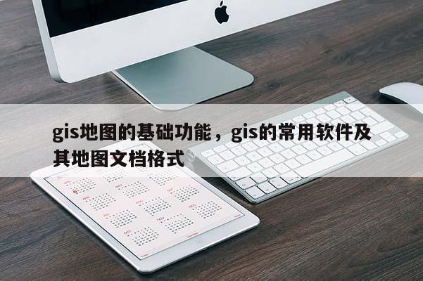 gis地圖的基礎(chǔ)功能，gis的常用軟件及其地圖文檔格式