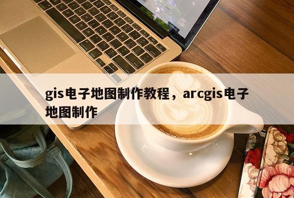 gis電子地圖制作教程，arcgis電子地圖制作