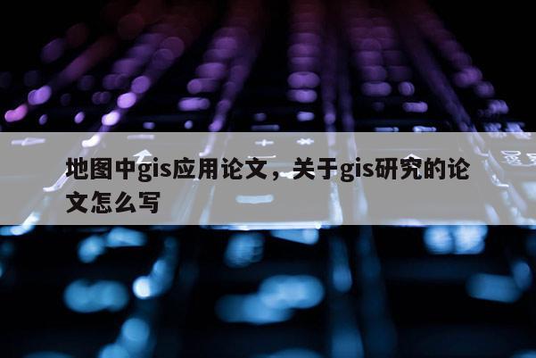 地圖中g(shù)is應(yīng)用論文，關(guān)于gis研究的論文怎么寫