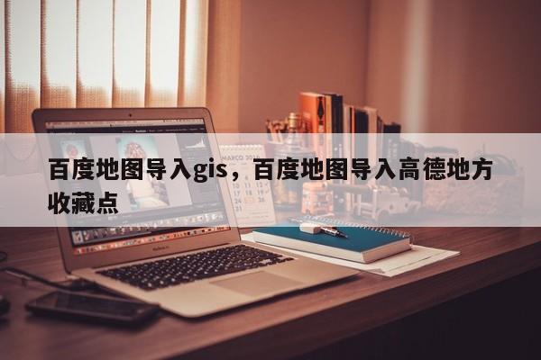 百度地圖導(dǎo)入gis，百度地圖導(dǎo)入高德地方收藏點