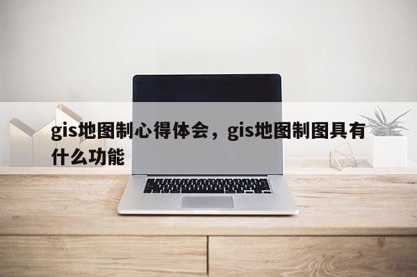gis地圖制心得體會(huì)，gis地圖制圖具有什么功能