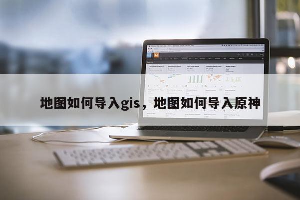 地圖如何導(dǎo)入gis，地圖如何導(dǎo)入原神