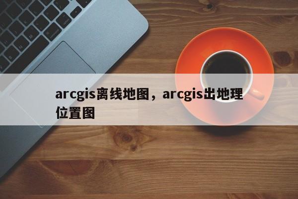 arcgis離線地圖，arcgis出地理位置圖