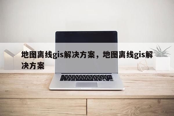 地圖離線gis解決方案，地圖離線gis解決方案
