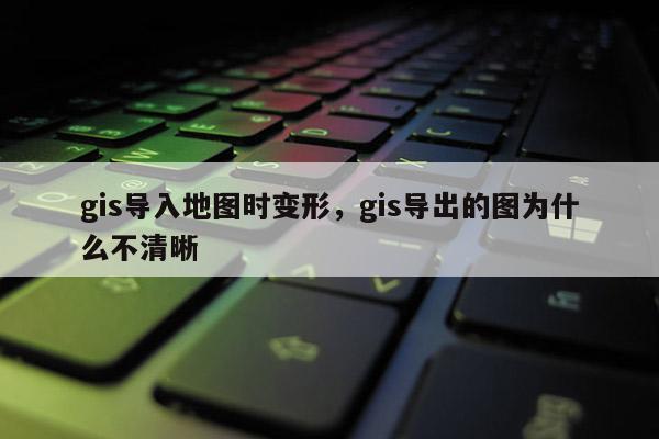 gis導(dǎo)入地圖時變形，gis導(dǎo)出的圖為什么不清晰