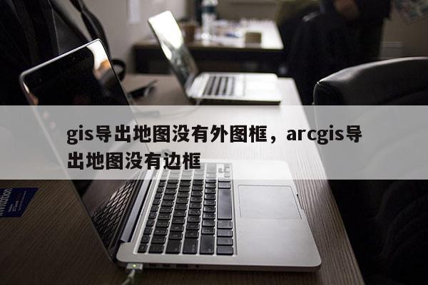 gis導出地圖沒有外圖框，arcgis導出地圖沒有邊框