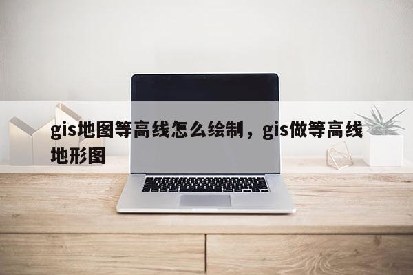 gis地圖等高線怎么繪制，gis做等高線地形圖