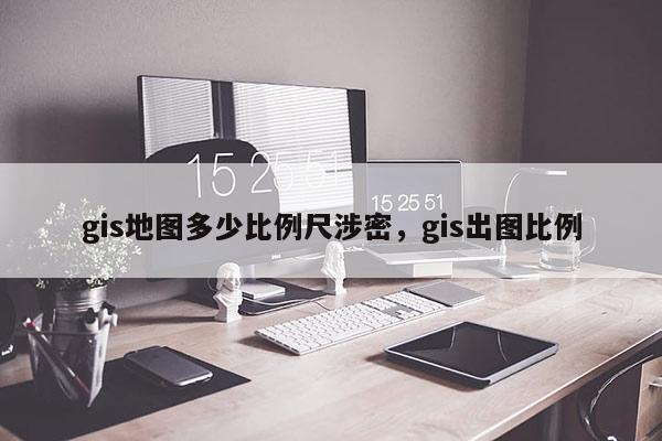gis地圖多少比例尺涉密，gis出圖比例