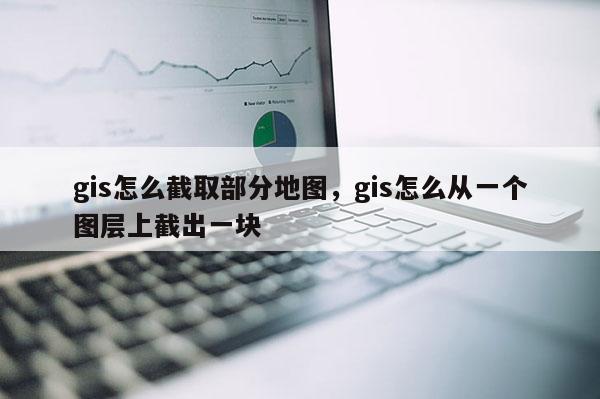 gis怎么截取部分地圖，gis怎么從一個圖層上截出一塊