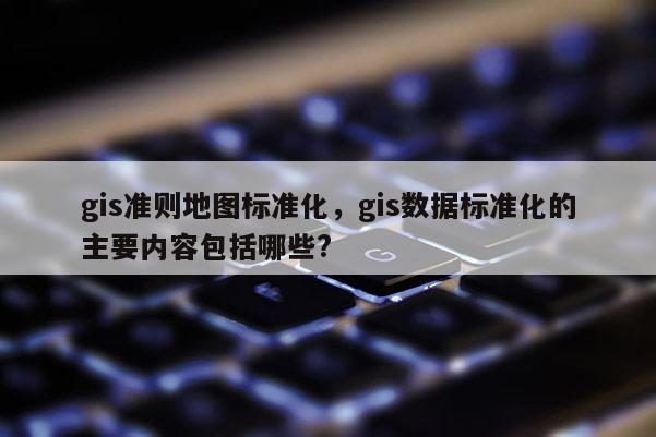 gis準(zhǔn)則地圖標(biāo)準(zhǔn)化，gis數(shù)據(jù)標(biāo)準(zhǔn)化的主要內(nèi)容包括哪些?