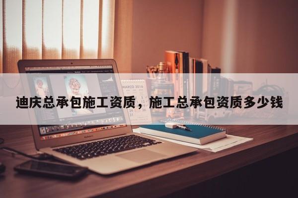 迪慶總承包施工資質(zhì)，施工總承包資質(zhì)多少錢