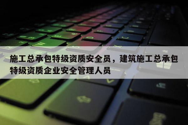 施工總承包特級資質(zhì)安全員，建筑施工總承包特級資質(zhì)企業(yè)安全管理人員