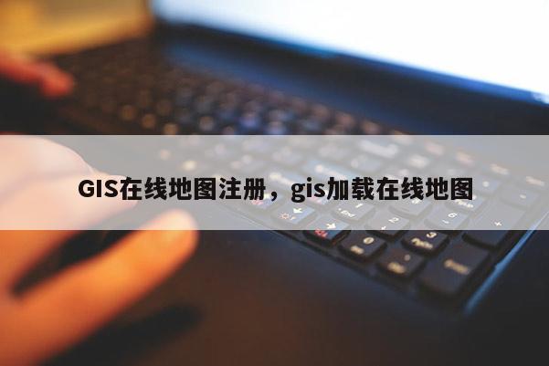 GIS在線地圖注冊，gis加載在線地圖