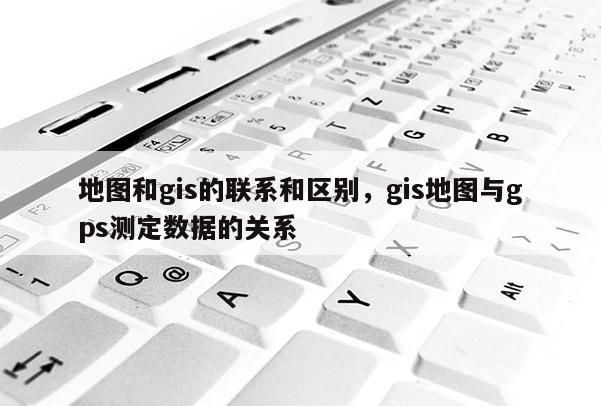 地圖和gis的聯系和區別，gis地圖與gps測定數據的關系