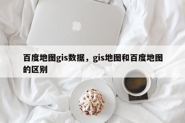 百度地圖gis數(shù)據(jù)，gis地圖和百度地圖的區(qū)別
