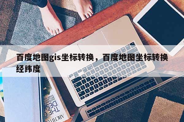 百度地圖gis坐標轉換，百度地圖坐標轉換經緯度