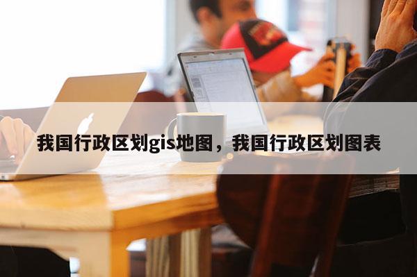 我國行政區劃gis地圖，我國行政區劃圖表