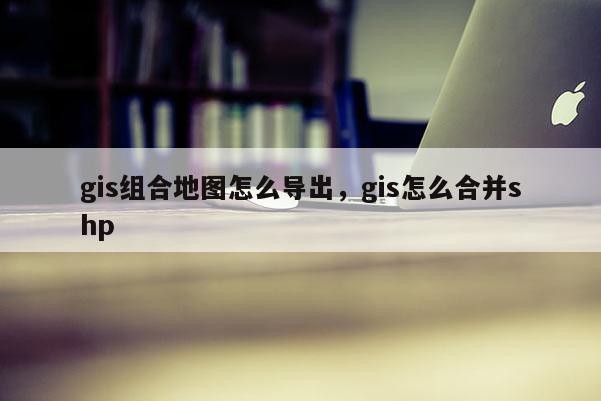 gis組合地圖怎么導(dǎo)出，gis怎么合并shp