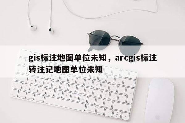 gis標注地圖單位未知，arcgis標注轉(zhuǎn)注記地圖單位未知