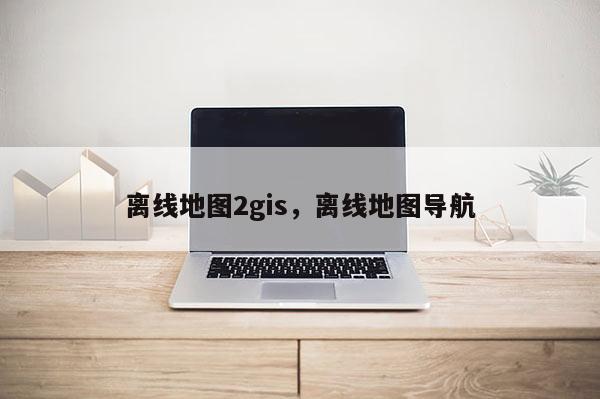 離線地圖2gis，離線地圖導航