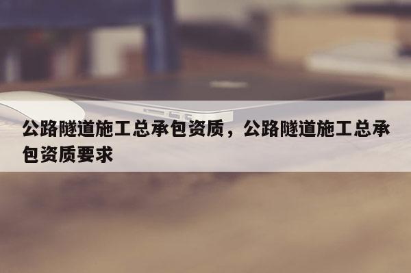 公路隧道施工總承包資質(zhì)，公路隧道施工總承包資質(zhì)要求
