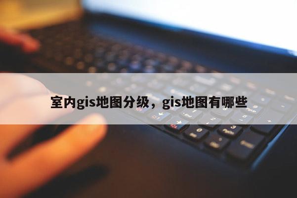室內gis地圖分級，gis地圖有哪些