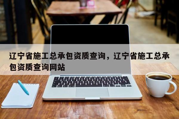遼寧省施工總承包資質(zhì)查詢，遼寧省施工總承包資質(zhì)查詢網(wǎng)站