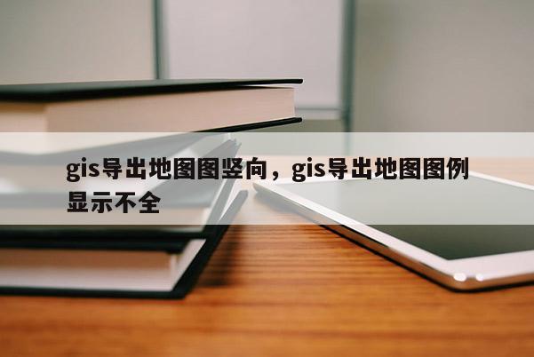 gis導(dǎo)出地圖圖豎向，gis導(dǎo)出地圖圖例顯示不全