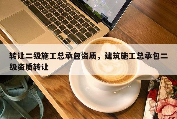 轉讓二級施工總承包資質，建筑施工總承包二級資質轉讓