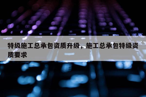 特級施工總承包資質升級，施工總承包特級資質要求
