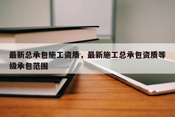 最新總承包施工資質，最新施工總承包資質等級承包范圍
