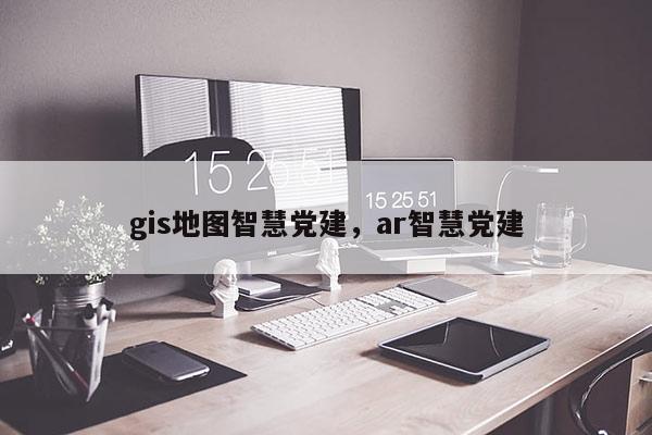 gis地圖智慧黨建，ar智慧黨建
