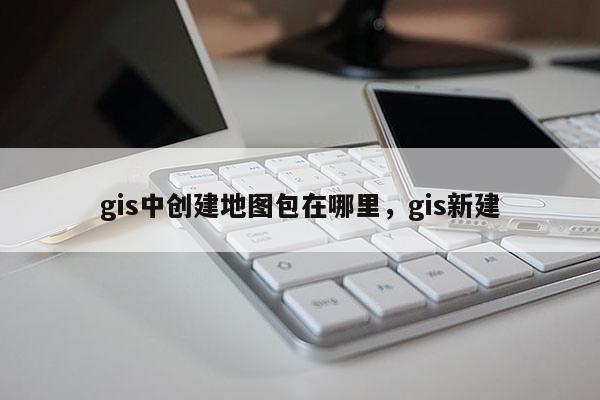 gis中創建地圖包在哪里，gis新建